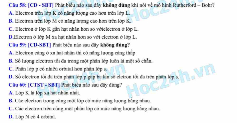 [CD - SBT] Phát biểu nào sau đây không đúng khi nói về mô hình Rutherford - Bohr?
A. Electron trên lớp K có năng lượng cao hơn trên lớp L.
B. Electron trên lớp M có năng lượng cao hơn trên lớp K.
C. Electron ở lớp K gần hạt nhân hơn so vớielectron ở lớp L.
D.Electron ở lớp M xa hạt nhân hơn so với electron ở lớp L.
Câu 59: [CD-SBT] Phát biểu nào sau đây không đúng?
A. Electron càng ở xa hạt nhân thì có năng lượng cảng thấp
B. Số lượng electron tối đa trong một phân lớp luôn là một số chẵn.
C. Phân lớp p có nhiều orbital hơn phân lớp s.
D. Số electron tối đa trên phân lớp p gấp ba lần số eletron tối đa trên phân lớp s.
Câu 60: [CTST - SBT] Phát biểu nào sau đây đúng?
A. Lớp K là lớp xa hạt nhân nhất.
B. Các electron trong cùng một lớp có mức năng lượng bằng nhau.
C. Các electron trên cùng một phân lớp có mức năng lượng bằng nhau.
D. Lớp N có 4 orbital.