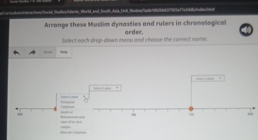 a/Curriculum/interactives/Social_Studies/Islamic _World_and South_Asia_Unit_Reviewy/Sada1867bb637503a77e34db/indie.htl 
Arrange these Muslim dynasties and rulers in chronological 
order. 
Select each drop-down menu and choose the correct name. 
Reset Heilp 
Select tabe! . 
Sefect Labol 
Select Lnbol 
Caliphate Um cgradi
600 Mehammad death of 
stort of his first 
coliphs 
Abossid Caliphate