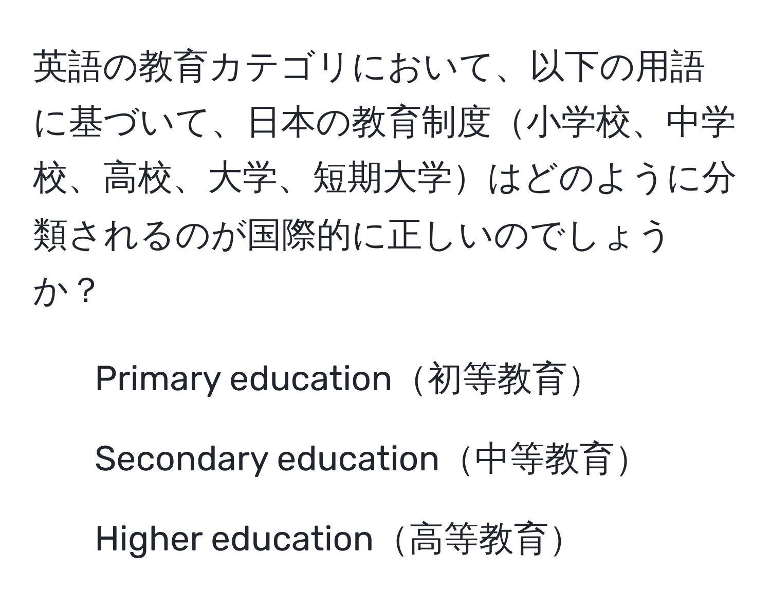 英語の教育カテゴリにおいて、以下の用語に基づいて、日本の教育制度小学校、中学校、高校、大学、短期大学はどのように分類されるのが国際的に正しいのでしょうか？  
- Primary education初等教育  
- Secondary education中等教育  
- Higher education高等教育