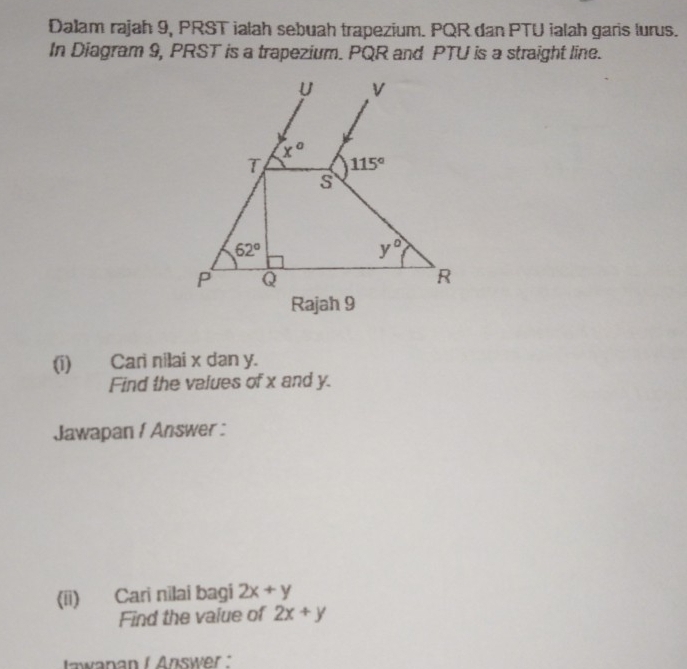 Dalam rajah 9, PRST ialah sebuah trapezium. PQR dan PTU ialah garis lurus.
In Diagram 9, PRST is a trapezium. PQR and PTU is a straight line.
(i) Cari nilai x dan y.
Find the values of x and y.
Jawapan f Answer :
(ii) Cari nilai bagi 2x+y
Find the value of 2x+y
tawanan I Answer."