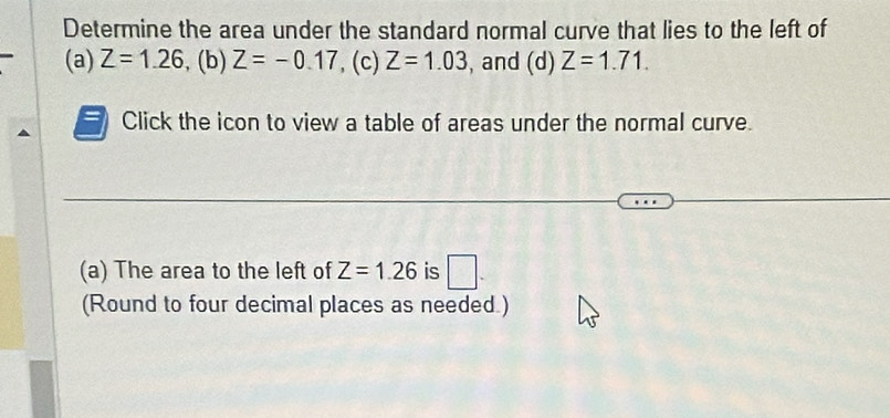 Determine the area under the standard normal curve that lies to the left of 
(a) Z=1.26. (b) Z=-0.17 , (c) Z=1.03 , and (d) Z=1.71. 
= Click the icon to view a table of areas under the normal curve. 
(a) The area to the left of Z=1.26 is □ . 
(Round to four decimal places as needed.)