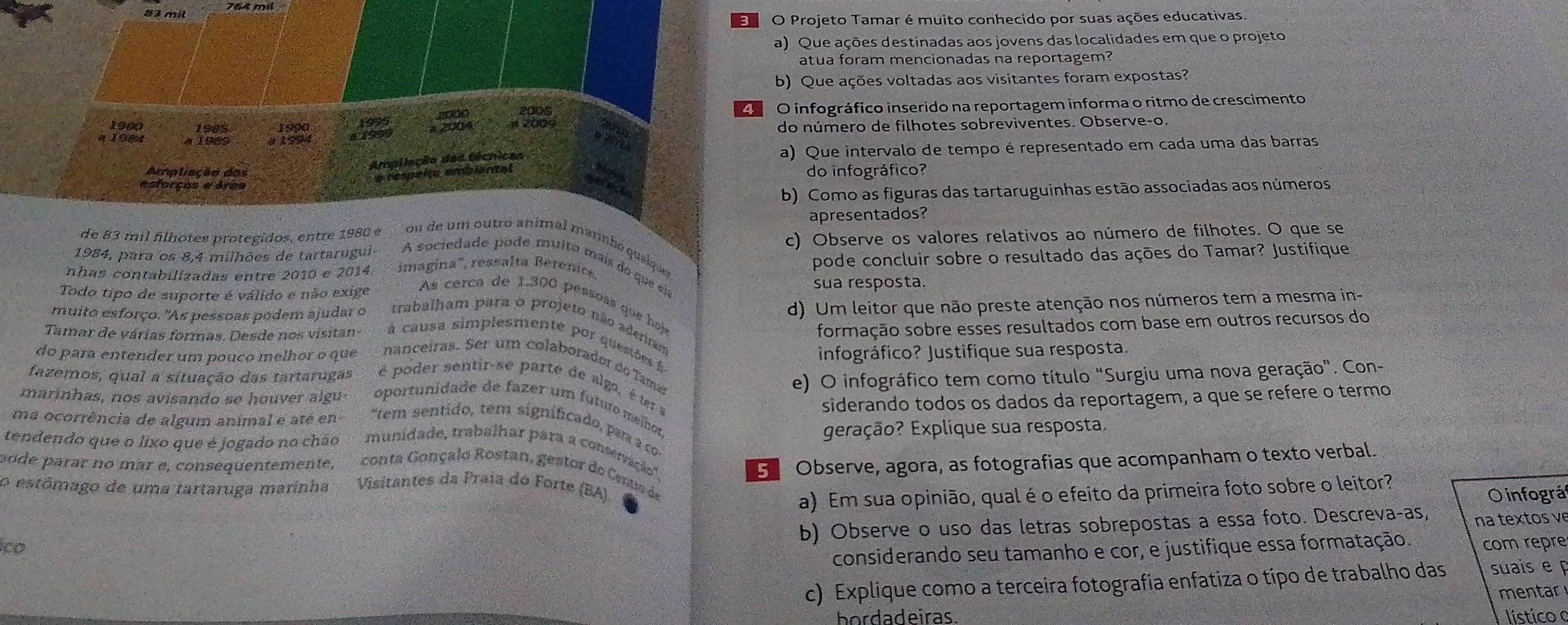 mil 764 mil
O Projeto Tamar é muito conhecido por suas ações educativas.
a) Que ações destinadas aos jovens das localidades em que o projeto
atua foram mencionadas na reportagem?
b) Que ações voltadas aos visitantes foram expostas?
1995 2000 2005 O infográfico inserido na reportagem informa o ritmo de crescimento
1900 1990 a 2004
4  1984      0  0  do número de filhotes sobreviventes. Observe-o.
9 1994
Ampliação das técnicas a) Que intervalo de tempo é representado em cada uma das barras
Araliação dos
e respeito ambiantal
esfarçes e éres do infográfico?
b) Como as figuras das tartaruguinhas estão associadas aos números
apresentados?
c) Observe os valores relativos ao número de filhotes. O que se
de 83 mil filhotes protegidos, entre 1980 e ou de um outró animal marnbó queique
nhas contabilizadas entre 2010 e 2014.  imagina'', ressalta Betenics pode concluir sobre o resultado das ações do Tamar? Justifique
1984, para os 8,4 milhões de tartarugui A sociedade pode muito mais do que el
sua resposta.
d) Um leitor que não preste atenção nos números tem a mesma in-
Todo tipo de suporte é válido e não exige As cerca de 1.300 pessoss que hoje
formação sobre esses resultados com base em outros recursos do
muito esforço. "As pessoas podem ajudar o trabalham para o projeto não adenam
Tamar de várias formas. Desde nos visitan  à causa simplesmente por questões 
infográfico? Justifique sua resposta.
do para entender um pouco melhor o que nanceiras. Ser um colaborador do Tame
e) O infográfico tem como título "Surgiu uma nova geração". Con-
fazemos, qual a situação das tartarugas  é poder sentir-se parte de algo, é um a
siderando todos os dados da reportagem, a que se refere o termo
marinhas, nos avisando se houver algu oportunidade de fazer um futuro melhot
ma ocorrência de algum animal e até en  "tem sentido, tem significado, par a co
geração? Explique sua resposta
tendendo que o lixo que é jogado no chão  munidade, trabalhar para a consenção'
5  Observe, agora, as fotografias que acompanham o texto verbal.
pode parar no mar e, consequentemente,  conta Gonçalo Rostan, gestor de Cenu de
o estômago de uma tartaruga marinha Visitantes da Praia do Forte (BA)
a) Em sua opinião, qual é o efeito da primeira foto sobre o leitor?
O infográ
b) Observe o uso das letras sobrepostas a essa foto. Descreva-as, na textos v
Ico com repre
considerando seu tamanho e cor, e justifique essa formatação.
c) Explique como a terceira fotografia enfatiza o tipo de trabalho das suais e 
mentar
bordadeiras.  lístico o