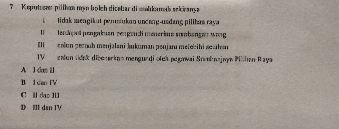 Keputusan pilihan raya boleh dicabar di mahkamah sekiranya
1 tidak mengikut peruntukan undang-undang pilihan raya
II terdapal pengakuan pengundi menerima sumbangan wang
Ill calon pernah menjalani hukuman penjara melebibi setahun
IV calon tidak dibenarkan mengundi oleh pegawai Suruhanjaya Pilihan Raya
A l dan 11
B 1 dan IV
C ll dan I1l
D III dan IV