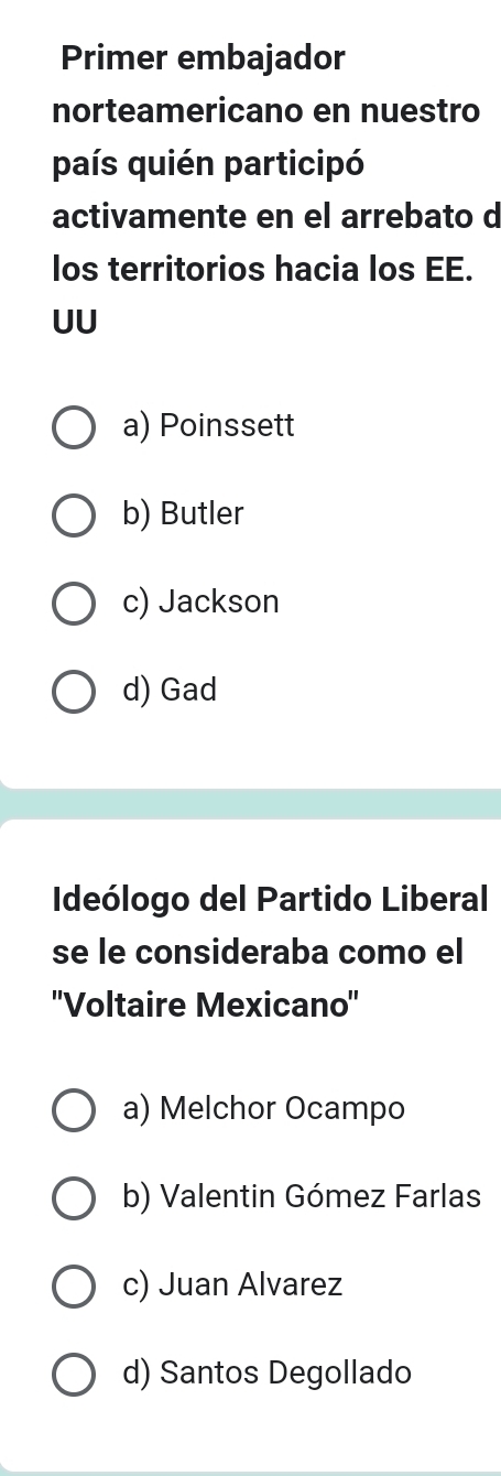 Primer embajador
norteamericano en nuestro
país quién participó
activamente en el arrebato d
los territorios hacia los EE.
UU
a) Poinssett
b) Butler
c) Jackson
d) Gad
Ideólogo del Partido Liberal
se le consideraba como el
''Voltaire Mexicano''
a) Melchor Ocampo
b) Valentin Gómez Farlas
c) Juan Alvarez
d) Santos Degollado