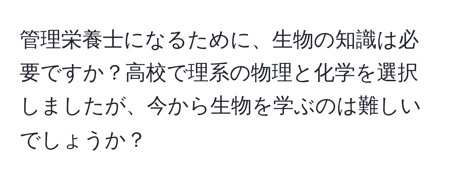 管理栄養士になるために、生物の知識は必要ですか？高校で理系の物理と化学を選択しましたが、今から生物を学ぶのは難しいでしょうか？