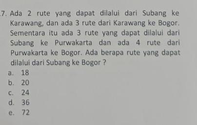 Ada 2 rute yang dapat dilalui dari Subang ke
Karawang, dan ada 3 rute dari Karawang ke Bogor.
Sementara itu ada 3 rute yang dapat dilalui dari
Subang ke Purwakarta dan ada 4 rute dari
Purwakarta ke Bogor. Ada berapa rute yang dapat
dilalui dari Subang ke Bogor ?
a. 18
b. 20
c. 24
d. 36
e. 72