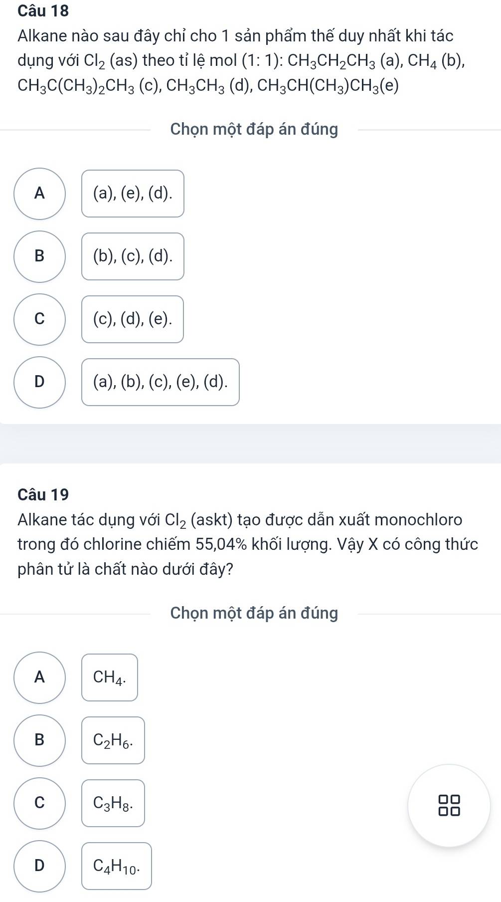 Alkane nào sau đây chỉ cho 1 sản phẩm thế duy nhất khi tác
dụng với Cl_2(as) theo tỉ lệ mol (1:1):CH_3CH_2CH_3(a), CH_4(b),
CH_3C(CH_3)_2CH_3 (c), CH_3CH_3(d), CH_3CH(CH_3)CH_3(e)
Chọn một đáp án đúng
A (a), (e),(d)
B (b), (c), (d).
C (c), (d), (e).
D (a), (b), (c ),(e),(d) .
Câu 19
Alkane tác dụng với Cl_2 (askt) tạo được dẫn xuất monochloro
trong đó chlorine chiếm 55,04% khối lượng. Vậy X có công thức
phân tử là chất nào dưới đây?
Chọn một đáp án đúng
A CH_4.
B C_2H_6.
C C_3H_8.
D C_4H_10.