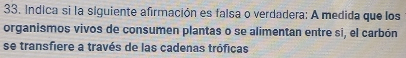 Indica si la siguiente afirmación es falsa o verdadera: A medida que los 
organismos vivos de consumen plantas o se alimentan entre si, el carbón 
se transfiere a través de las cadenas tróficas