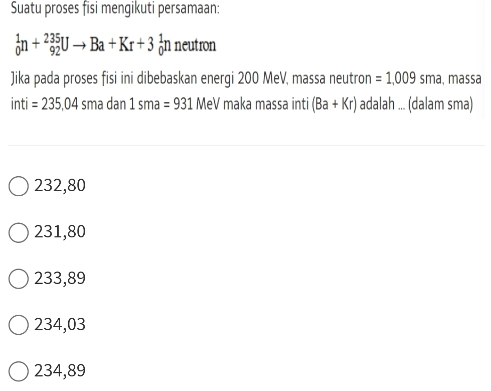 Suatu proses fisi mengikuti persamaan:
_0^1n+_(92)^(235)Uto Ba+Kr+3_0^1n neutron
Jika pada proses fisi ini dibebaskan energi 200 MeV, massa neutron =1,009 sma, massa
inti =235,04 sma dan 1sma=931 MeV maka massa inti (Ba+Kr) adalah ... (dalam sma)
232,80
231,80
233,89
234,03
234,89