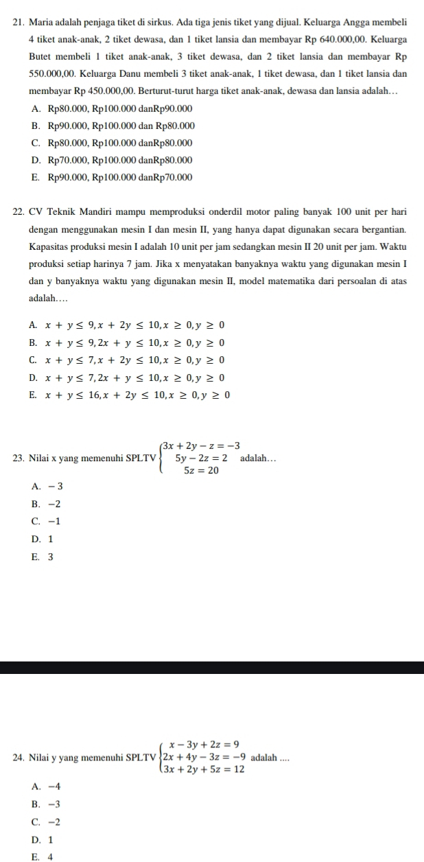 Maria adalah penjaga tiket di sirkus. Ada tiga jenis tiket yang dijual. Keluarga Angga membeli
4 tiket anak-anak, 2 tiket dewasa, dan 1 tiket lansia dan membayar Rp 640.000,00. Keluarga
Butet membeli 1 tiket anak-anak, 3 tiket dewasa, dan 2 tiket lansia dan membayar Rp
550.000,00. Keluarga Danu membeli 3 tiket anak-anak, 1 tiket dewasa, dan 1 tiket lansia dan
membayar Rp 450.000,00. Berturut-turut harga tiket anak-anak, dewasa dan lansia adalah…
A. Rp80.000, Rp100.000 danRp90.000
B. Rp90.000, Rp100.000 dan Rp80.000
C. Rp80.000, Rp100.000 danRp80.000
D. Rp70.000, Rp100.000 danRp80.000
E. Rp90.000, Rp100.000 danRp70.000
22. CV Teknik Mandiri mampu memproduksi onderdil motor paling banyak 100 unit per hari
dengan menggunakan mesin I dan mesin II, yang hanya dapat digunakan secara bergantian.
Kapasitas produksi mesin I adalah 10 unit per jam sedangkan mesin II 20 unit per jam. Waktu
produksi setiap harinya 7 jam. Jika x menyatakan banyaknya waktu yang digunakan mesin I
dan y banyaknya waktu yang digunakan mesin II, model matematika dari persoalan di atas
adalah…
A. x+y≤ 9,x+2y≤ 10,x≥ 0,y≥ 0
B. x+y≤ 9,2x+y≤ 10,x≥ 0,y≥ 0
C. x+y≤ 7,x+2y≤ 10,x≥ 0, y ≥ 0
D. x+y≤ 7,2x+y≤ 10,x≥ 0, y ≥ 0
E. x+y≤ 16,x+2y≤ 10,x≥ 0, ν ≥ 0
23. Nilai x yang memenuhi SPLTV beginarrayl 3x+2y-z=-3 5y-2z=2 5z=20endarray. adalah….
A. - 3
B. -2
C. -1
D. 1
E. 3
24. Nilai y yang memenuhi SPLTV beginarrayl x-3y+2z=9 2x+4y-3z=-9 3x+2y+5z=12endarray. adalah ....
A. -4
B. -3
C. -2
D. 1
E. 4
