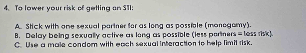 To lower your risk of getting an STI:
A. Stick with one sexual partner for as long as possible (monogamy).
B. Delay being sexually active as long as possible (less partners = less risk).
C. Use a male condom with each sexual interaction to help limit risk.