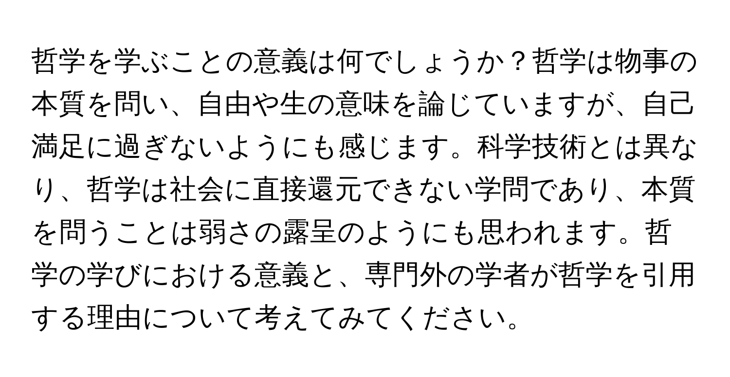 哲学を学ぶことの意義は何でしょうか？哲学は物事の本質を問い、自由や生の意味を論じていますが、自己満足に過ぎないようにも感じます。科学技術とは異なり、哲学は社会に直接還元できない学問であり、本質を問うことは弱さの露呈のようにも思われます。哲学の学びにおける意義と、専門外の学者が哲学を引用する理由について考えてみてください。