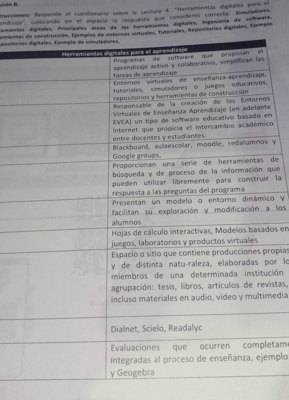 ción B. 
trucciones: Responde el cuestionario sobre la Lectura 4. "Herramientas digitales para el 
endizaje'', colocando en el espacio la respuesta que consíderes correcta: Simuladores, 
amientas digitales, Principales áreas de las herramientas digitales, Ingeniería de software, 
amienttoriales, Repositorios digitales. Ejemplo 
positor 
n 
o 
y 
de 
que 
la 
o y 
los 
os en 
opias 
or lo 
ción 
istas, 
edia 
etame 
mplo