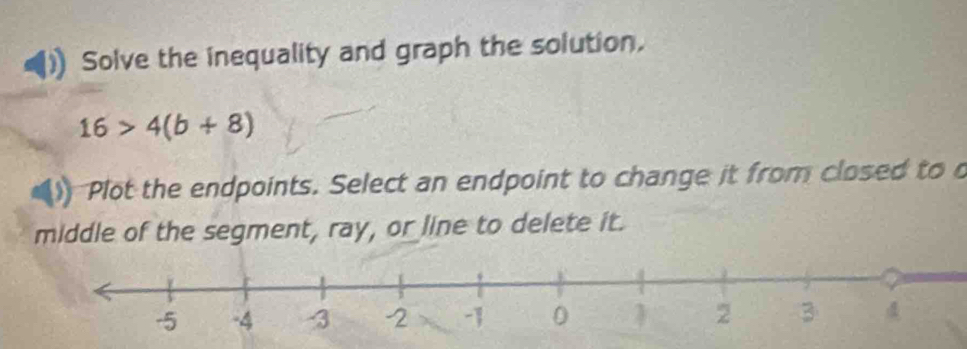 Solve the inequality and graph the solution,
16>4(b+8)
Plot the endpoints. Select an endpoint to change it from closed to o 
middle of the segment, ray, or line to delete it.