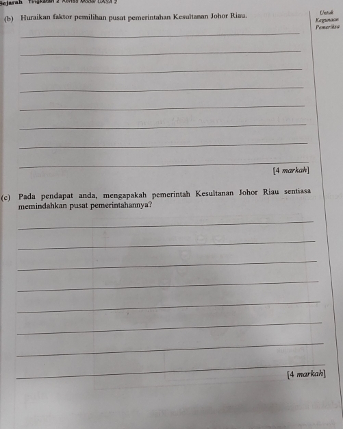 Sejarah Hngkatan 2 KSnas KS33DASA : 
(b) Huraikan faktor pemilihan pusat pemerintahan Kesultanan Johor Riau. Uvestak 
Kegunaan 
_ 
Pemeriksa 
_ 
_ 
_ 
_ 
_ 
_ 
_ 
[4 markah] 
(c) Pada pendapat anda, mengapakah pemerintah Kesultanan Johor Riau sentiasa 
memindahkan pusat pemerintahannya? 
_ 
_ 
_ 
_ 
_ 
_ 
_ 
_ 
[4 markah]