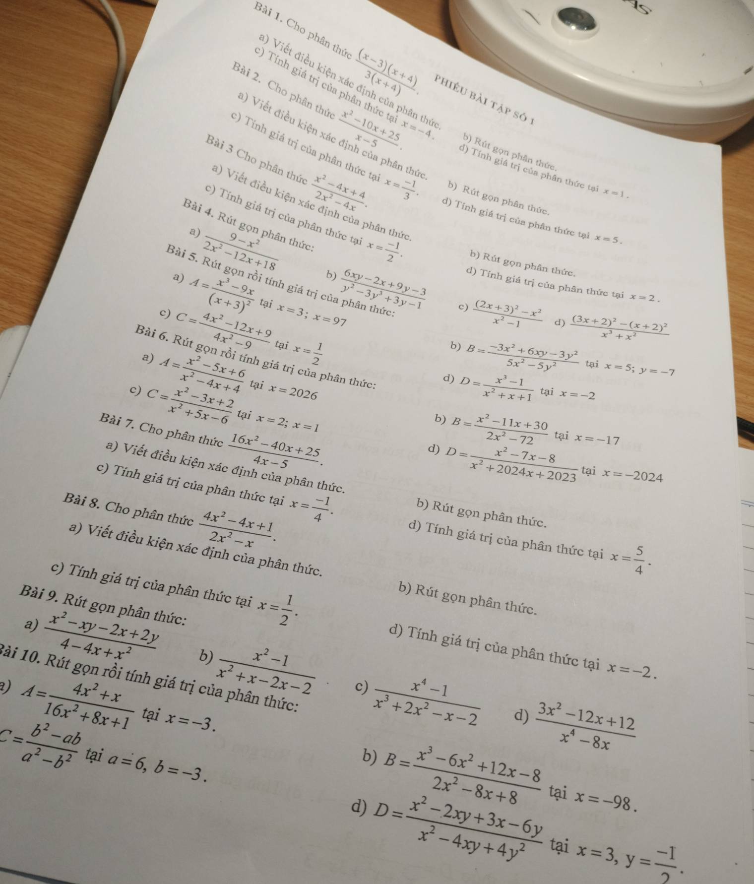 Viết điều kiện
Bài 1. Cho phân thứ  ((x-3)(x+4))/3(x+4) . phiều bài tập só :
Bài 2. Cho phân thứ  (x^2-10x+25)/x-5 . ân hức
) Tính giá trị của phân thức tạ x=-4. b) Rút gọn phân thức
a) Viết điều kiện ;
Bài 3 Cho phân thức  (x^2-4x+4)/2x^2-4x .
:) Tính giá trị của phân thức tại x=1.
:) Tính giá trị của phân thức tạ x= (-1)/3 . d) Tính giá trị của phân thức tại x=5.
a) Viết điều kiện
in the b) Rút gọn phân thức.
c) Tính giá trị của phân thức tại x= (-1)/2 .
Bài 4. Rút gọn phân thức
ph in thức.
a)
 (9-x^2)/2x^2-12x+18  b)
b) Rút gọn phân thức.
Bài 5. Rút gọn rồi tính giá trị cí
a)
c) A=frac x^3-9x(x+3)^2 tại  (6xy-2x+9y-3)/y^2-3y^3+3y-1  d) Tính giá trị của phân thức tại
x=2.
x=3;x=9?
c) frac (2x+3)^2-x^2x^2-1 d) frac (3x+2)^2-(x+2)^2x^3+x^2
C= (4x^2-12x+9)/4x^2-9  tại x= 1/2 
b) B= (-3x^2+6xy-3y^2)/5x^2-5y^2  tại x=5;y=-7
Bài 6. Rút gọn rồi tính giá B= (x^2-11x+30)/2x^2-72 
a) A= (x^2-5x+6)/x^2-4x+4  tại x=2026
phân thức:
d) D= (x^3-1)/x^2+x+1  tại x=-2
c) C= (x^2-3x+2)/x^2+5x-6  tại x=2;x=1
b)
Bài 7. Cho phân thức  (16x^2-40x+25)/4x-5 .
tại x=-17
d) D= (x^2-7x-8)/x^2+2024x+2023  tại x=-2024
a) Viết điều kiện xác định của phân thức.
c) Tính giá trị của phân thức tại x= (-1)/4 .
Bài 8. Cho phân thức  (4x^2-4x+1)/2x^2-x .
b) Rút gọn phân thức.
d) Tính giá trị của phân thức tại x= 5/4 .
a) Viết điều kiện xác định của phân thức. b) Rút gọn phân thức.
Bài 9. Rút gọn phân thức:
c) Tính giá trị của phân thức tại x= 1/2 . d) Tính giá trị của phân thức tại x=-2.
a)
 (x^2-xy-2x+2y)/4-4x+x^2  b)  (x^2-1)/x^2+x-2x-2  c)  (x^4-1)/x^3+2x^2-x-2  d)  (3x^2-12x+12)/x^4-8x 
1ài 10. Rút gọn rồi tính giá trị của phân thức:
2) A= (4x^2+x)/16x^2+8x+1  tại x=-3.
b)
C= (b^2-ab)/a^2-b^2  tại a=6,b=-3. D= (x^2-2xy+3x-6y)/x^2-4xy+4y^2  tại x=-98.
d) B= (x^3-6x^2+12x-8)/2x^2-8x+8 
tại x=3,y= (-1)/2 .