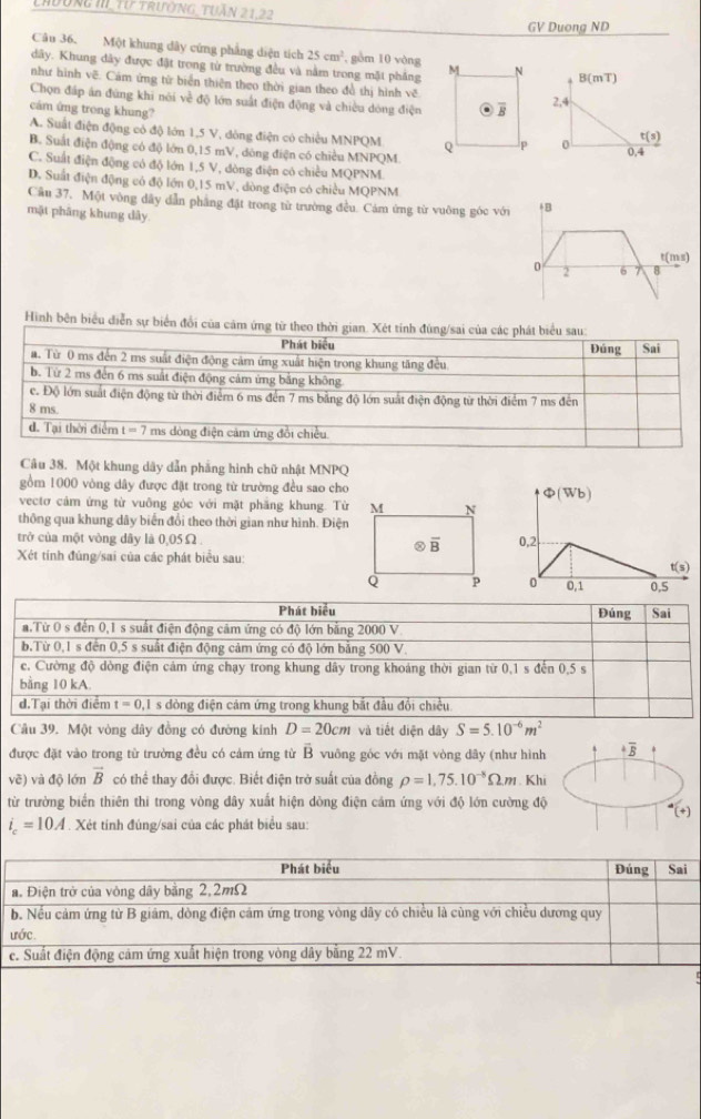 Lhường II, Tư trường TuẤn 21.22
GV Duong ND
Câu 36. Một khung dây cứng phẳng diện tích 25cm^2 , gồm 10 vòng
dây. Khung dây được đặt trong từ trường đều và nằm trong mặt phẳng 
như hình vẽ. Cảm ứng từ biển thiên theo thời gian theo đề thị hình vẽ
Chọn đấp án đứng khi nói về độ lớn suất điện động và chiều dòng điện
cám ứng trong khung?
A. Suất điện động có độ lớn 1,5 V, dòng điện có chiều MNPQM
B. Suất điện động có độ lớn 0,15 mV, dông điện có chiều MNPQM.
C. Suất điện động có độ lớn 1,5 V, đòng điện có chiều MQPNM.
D. Suất điện động có độ lớn 0,15 mV, dòng điện có chiều MQPNM
Câu 37. Một vòng dây dẫn phẳng đặt trong từ trường đều. Cảm ứng từ vuông góc với
mặt phâng khung dây
Hình bên biểu diễn sự biển đổi của cảm ứng từ theo thời gian. Xét tính đùng/sai của các phát biểu sau:
Phát biểu Đúng Sai
a. Từ 0 ms đến 2 ms suất điện động cảm ứng xuất hiện trong khung tăng đều
b. Từ 2 ms đến 6 ms suất điện động cảm ứng bằng không
c. Độ lớn suất điện động từ thời điểm 6 ms đến 7 ms bằng độ lớn suất điện động từ thời điểm 7 ms đến
8 ms.
d. Tại thời điểm t=7 ms dòng điện cảm ứng đổi chiều.
Câu 38. Một khung dây dẫn phẳng hình chữ nhật MNPQ
gồm 1000 vòng dây được đặt trong từ trường đều sao cho
vectơ cảm ứng từ vuông góc với mặt phăng khung. Từ
thông qua khung dây biến đổi theo thời gian như hình. Điện
trở của một vòng dây là 0,05Ω 
Xét tính đúng/sai của các phát biểu sau:
Câu 39. Một vòng dây đồng có đường kinh D=20cm và tiết diện dây S=5.10^(-6)m^2
được đặt vào trong từ trường đều có cảm ứng từ overline B vuông góc với mặt vòng dây (như hình +overline B
vẽ) và độ lớn vector B có thể thay đổi được. Biết điện trở suất của đồng rho =1,75.10^(-8)Omega m. Khi
từ trường biển thiên thi trong vòng đây xuất hiện dòng điện cảm ứng với độ lớn cường độ
^4(+)
i_c=10A. Xét tính đúng/sai của các phát biểu sau: