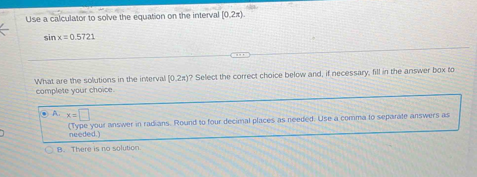 Use a calculator to solve the equation on the interval [0,2π ).
sin x=0.5721
What are the solutions in the interval [0,2π ) ? Select the correct choice below and, if necessary, fill in the answer box to
complete your choice.
A. x=□
(Type your answer in radians. Round to four decimal places as needed. Use a comma to separate answers as
needed.)
B. There is no solution.