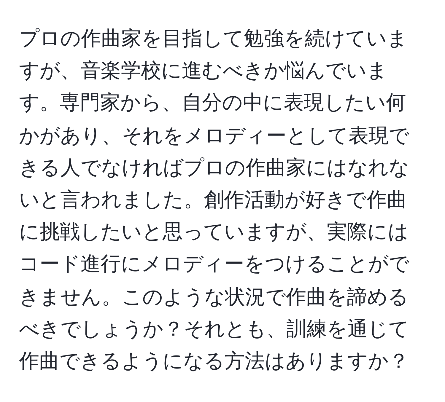 プロの作曲家を目指して勉強を続けていますが、音楽学校に進むべきか悩んでいます。専門家から、自分の中に表現したい何かがあり、それをメロディーとして表現できる人でなければプロの作曲家にはなれないと言われました。創作活動が好きで作曲に挑戦したいと思っていますが、実際にはコード進行にメロディーをつけることができません。このような状況で作曲を諦めるべきでしょうか？それとも、訓練を通じて作曲できるようになる方法はありますか？