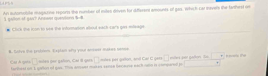 SAPS4 
An automobile magazine reports the number of miles driven for different amounts of gas. Which car travels the farthest on
1 gallon of gas? Answer questions 5-8. 
Click the icon to see the information about each car's gas mileage. 
8. Solve the problem. Explain why your answer makes sense. 
Car A gets □ miles per gallon, Car B gets □ miles per gallon, and Car C gets □ miles per gallon. So, travels the 
farthest on 1 gallon of gas. This answer makes sense because each ratio is compared to