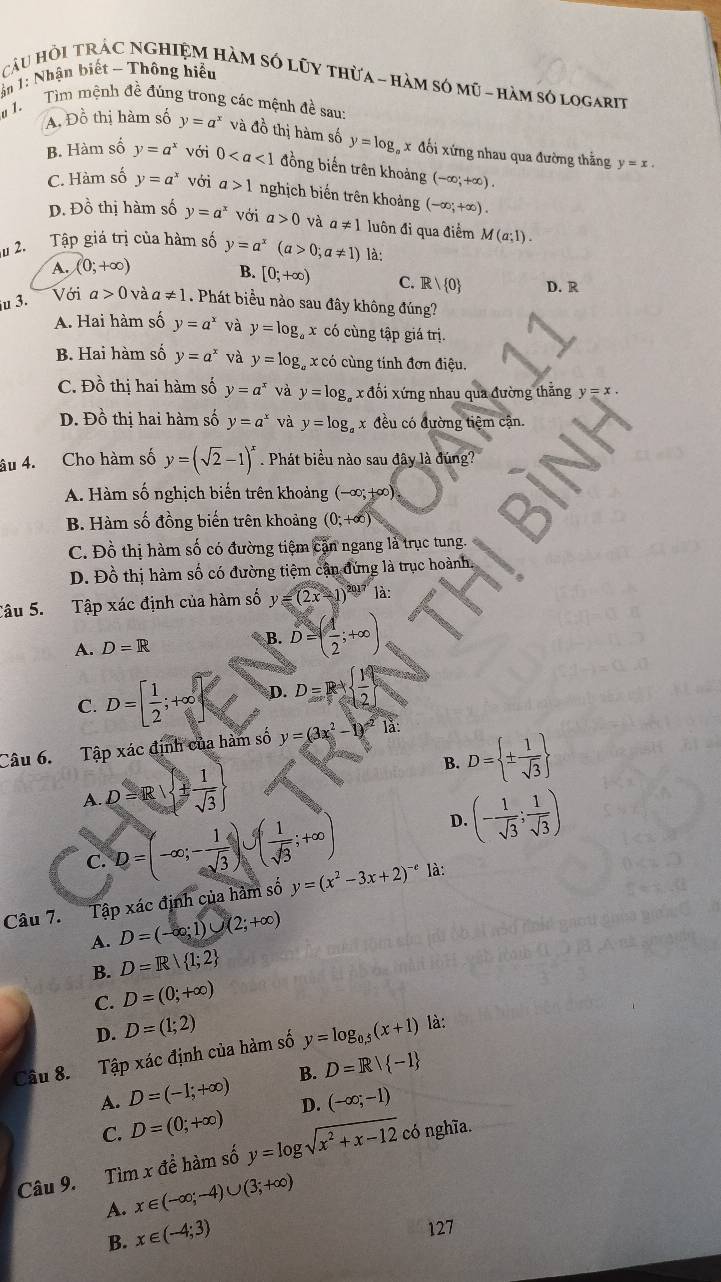 1: Nhận biết - Thông hiểu
CâU HỏI TRÁC NGHIỆM HàM SÓ LũY thừA - hàM sÓ mũ - hàm số logarit
*1. Tìm mệnh đề đúng trong các mệnh đề sau:
A. Đồ thị hàm số y=a^x và đồ thị hàm số y=log x đối xứng nhau qua đường thẳng y=x.
B. Hàm số y=a^x với 0 đồng biến trên khoảng (-∈fty ;+∈fty ).
C. Hàm số y=a^x với a>1 nghịch biến trên khoảng (-∈fty ;+∈fty ).
D. Đồ thị hàm số y=a^x với a>0 và a!= 1 luôn đi qua điểm M(a;1).
l 2. Tập giá trị của hàm số y=a^x(a>0;a!= 1) là:
A. (0;+∈fty )
B. [0;+∈fty ) C. Rvee  0
Với D. R
ju 3. a>0 và a!= 1 Phát biều nào sau đây không đúng?
A. Hai hàm số y=a^x và y=log _ax có cùng tập giá trị.
B. Hai hàm số y=a^x và y=log _a x có cùng tính đơn điệu.
C. Đồ thị hai hàm số y=a^x và y=log _a #x đổi xứng nhau qua đường thẳng y=x.
D. Đồ thị hai hàm số y=a^x và y=log _a x đều có đường tiệm cận.
âu 4. Cho hàm số y=(sqrt(2)-1)^x. Phát biểu nào sau đây là đúng
A. Hàm số nghịch biến trên khoảng (-∈fty ;+∈fty )
B. Hàm số đồng biến trên khoảng (0;+∈fty )
8)
C. Đồ thị hàm số có đường tiệm cận ngang là trục tung.
D. Đồ thị hàm số có đường tiệm cận đứng là trục hoành.
a
Câu 5. Tập xác định của hàm số y=(2x-1)^2017 là:
A. D=R B. D=( 4/2 ;+∈fty )
C. D=[ 1/2 ;+∈fty D. D=R+  1/2 
Câu 6. Tập xác định của hàm số y=(3x^2-1)^-21a:
B. D= ±  1/sqrt(3) 
A. D=R| ±  1/sqrt(3) 
C. D=(-∈fty ;- 1/sqrt(3) )∪ ( 1/sqrt(3) ;+∈fty )
D. (- 1/sqrt(3) ; 1/sqrt(3) )
Câu 7. Tập xác định của hàm số y=(x^2-3x+2)^-c là:
A. D=(-∈fty ;1)∪ (2;+∈fty )
B. D=R| 1;2
C. D=(0;+∈fty )
D. D=(1;2)
Câu 8. Tập xác định của hàm số y=log _0.5(x+1) là:
A. D=(-1;+∈fty ) B. D=R/ -1
C. D=(0;+∈fty ) D. (-∈fty ;-1)
Câu 9. Tìm x đề hàm số y=log sqrt(x^2+x-12) có nghĩa.
A. x∈ (-∈fty ;-4)∪ (3;+∈fty )
B. x∈ (-4;3)
127