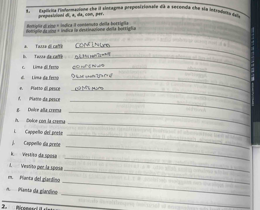 Esplicita l'informazione che il sintagma preposizionale dà a seconda che sia introdotto dalle 
preposizioni di, a, da, con, per. 
Bottiglia di vino = indica il contenuto della bottiglia 
Bottíglio do vino = indica la destinazione della bottiglia 
a. Tazza di caffè_ 
b. Tazza da caffè_ 
c. Lima di ferro_ 
d. Lima da ferro_ 
e. Piatto di pesce_ 
f. Piatto da pesce_ 
g. Dolce alla crema_ 
h. Dolce con la crema 
i. Cappello del prete 
_ 
_ 
j. Cappello da prete 
_ 
_ 
k. Vestito da sposa 
I. Vestito per la sposa 
m. Pianta del giardino 
_ 
_ 
n. Pianta da giardino 
_ 
2. Riconosci il sin