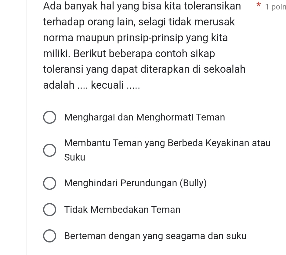 Ada banyak hal yang bisa kita toleransikan * 1 poin
terhadap orang lain, selagi tidak merusak
norma maupun prinsip-prinsip yang kita
miliki. Berikut beberapa contoh sikap
toleransi yang dapat diterapkan di sekoalah
adalah .... kecuali .....
Menghargai dan Menghormati Teman
Membantu Teman yang Berbeda Keyakinan atau
Suku
Menghindari Perundungan (Bully)
Tidak Membedakan Teman
Berteman dengan yang seagama dan suku