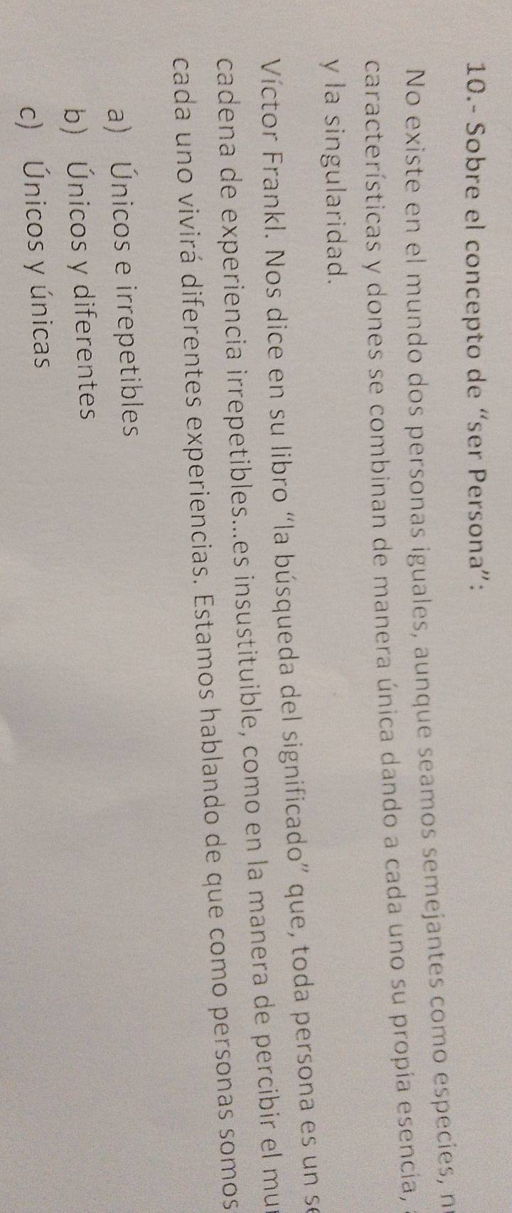 10.- Sobre el concepto de “ser Persona”:
No existe en el mundo dos personas iguales, aunque seamos semejantes como especies, n
características y dones se combinan de manera única dando a cada uno su propía esencia,
y la singularidad.
Víctor Frankl. Nos dice en su libro “la búsqueda del significado” que, toda persona es un se
cadena de experiencia irrepetibles...es insustituible, como en la manera de percibir el mur
cada uno vivirá diferentes experiencias. Estamos hablando de que como personas somos
a) Únicos e irrepetibles
b) Únicos y diferentes
c) Únicos y únicas