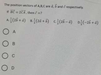 The position vectors of A, B, C are vector a, vector b and vector c respectively.
If vector BC=2vector CA , then vector c=
A.  1/3 (2vector b+vector a) B.  1/3 (2vector a+vector b) C.  1/3 (2vector b-vector a) D.  1/3 (-2vector b+vector a)
A
B
C
D