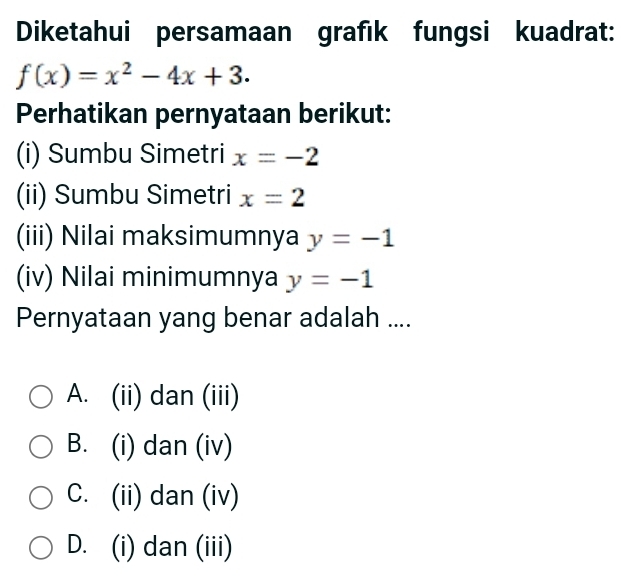 Diketahui persamaan grafık fungsi kuadrat:
f(x)=x^2-4x+3. 
Perhatikan pernyataan berikut:
(i) Sumbu Simetri x=-2
(ii) Sumbu Simetri x=2
(iii) Nilai maksimumnya y=-1
(iv) Nilai minimumnya y=-1
Pernyataan yang benar adalah ....
A. (ii) dan (iii)
B. (i) dan (iv)
C. (ii) dan (iv)
D. (i) dan (iii)