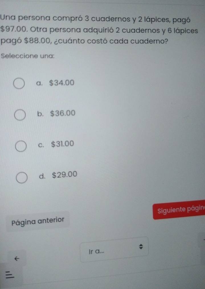 Una persona compró 3 cuadernos y 2 lápices, pagó
$97,00. Otra persona adquirió 2 cuadernos y 6 lápices
pagó $88.00, ¿cuánto costó cada cuaderno?
Seleccione una:
a. $34.00
b. $36.00
c. $31.00
d. $29.00
Página anterior iguiente págin
Ir a...