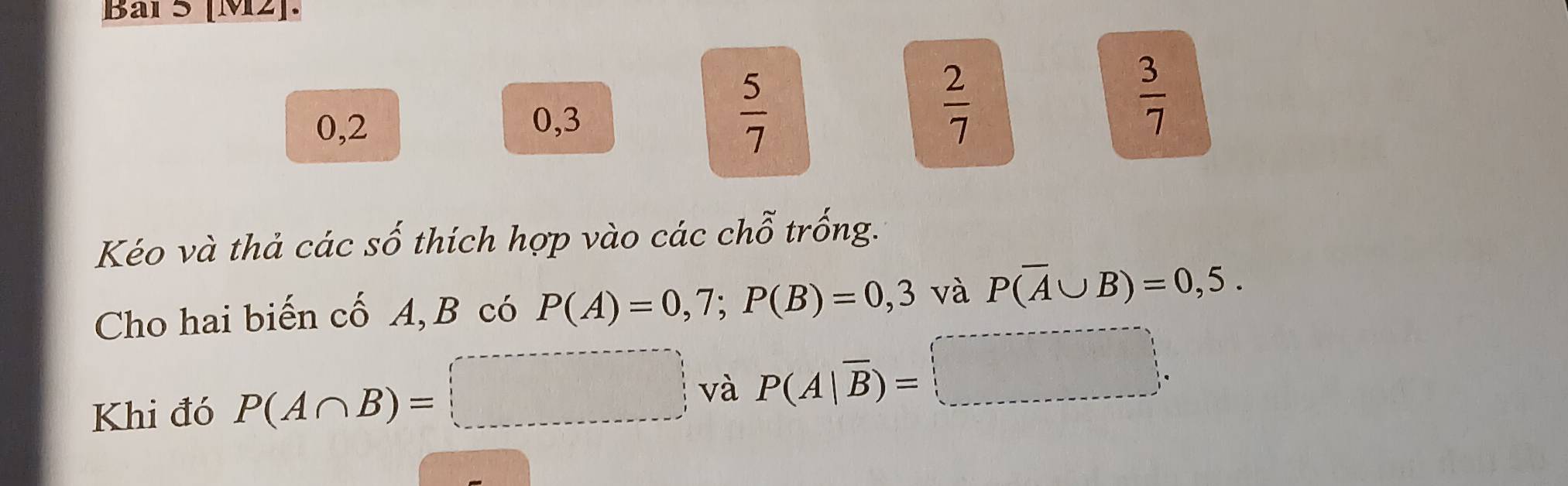 Bal 5 [M2].
0,2 0, 3  5/7 
 2/7 
 3/7 
Kéo và thả các số thích hợp vào các chỗ trống. 
Cho hai biến cố A, B có P(A)=0,7; P(B)=0,3 và P(overline A∪ B)=0,5. 
Khi đó P(A∩ B)=□ và P(A|overline B)=□.