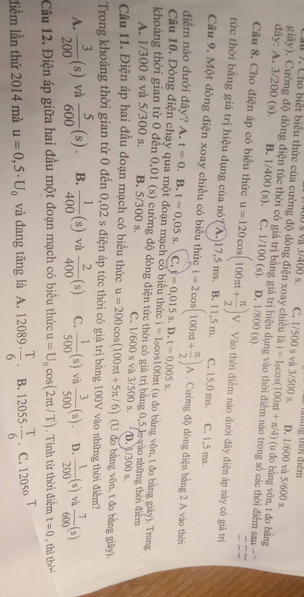 thững thời điểm
0 s va 3/400 s. C. 1/500 s và 3/500 s. D. 1/600 và 5/600 s.
7. Cho biết biểu thức của cường độ dòng điện xoay chiều là i=I_0cos (100π t+π /4) (u đo bằng vôn, t đo bằng
giây). Cường độ dòng điện túc thời có giá trị bằng giá trị hiệu dụng vào thời điểm nào trong số các thời điểm sau
đây: A. 3/200 (s). B. 1/400 (s)、 C. 1/100 (s). D. 1/800 (s).
Câu 8. Cho điện áp có biểu thức u=120cos (100π t+ π /2 )V. Vào thời điểm nào dưới đây điện áp này có giá trị
tức thời bằng giá trị hiệu dụng của nó? A. 17,5 ms. B. 11,5 m. C. 15,0 ms. C. 1,5 ms.
Câu 9. Một dòng điện xoay chiều có biểu thức i=2cos (100π t+ π /2 )A. Cường độ dòng điện băng 2 A vào thời
điểm nào dưới đây? A. t=0. B. t=0,05s. C. t=0,015 S. D.t=0,005s.
Câu 10. Dòng điện chạy qua một đoạn mạch có biểu thức i=I_0 cos100πt (u đo bằng vôn, t đo bằng giây). Trong
khoảng thời gian từ 0 đến 0,01 (s) cường độ dòng điện tức thời có giá trị bằng 0,5,h vào những thời điểm
A. 1/300 s và 5/300 s. B. 5/300 s. C. 1/600 s và 3/500 s. D. 1/300 s.
Câu 11. Điện áp hai đầu đoạn mạch có biểu thức u=200cos (100π t+5π /6) 6) (U đo băng vôn, t đo băng giây).
Trong khoảng thời gian từ 0 đến 0,02 s điện áp tức thời có giá trị bằng 100V vào những thời điểm?
A.  3/200 (s) và  5/600 (s). B.  1/400 (s) và  2/400 (s) C.  1/500 (s) và  3/500 (s). D.  1/200 (s) và  7/600 (s)
Câu 12. Điện áp giữa hai đầu một đoạn mạch có biểu thức u=U_0cos (2π t/T). Tính từ thời điểm t=0 , thì thời
liểm lần thứ 2014 mà u=0,5· U_0 và đang tăng là A. 12089·  T/6  B. 12055·  T/6  C. 12050
