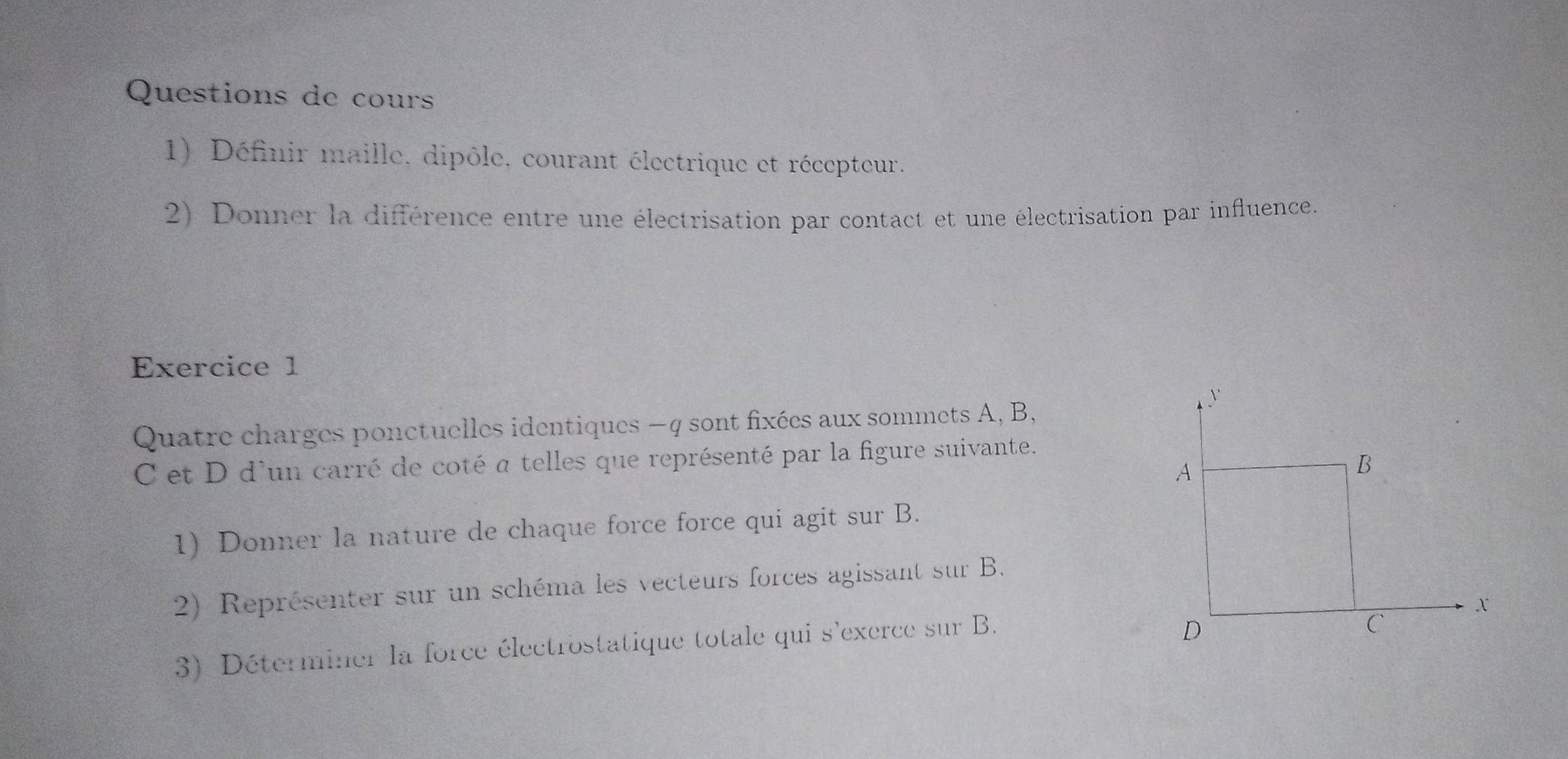 Questions de cours 
1) Définir maille, dipôle, courant électrique et récepteur. 
2) Donner la différence entre une électrisation par contact et une électrisation par influence. 
Exercice 1 
Quatre charges ponctuelles identiques −q sont fixées aux sommets A, B,
C et D d'un carré de coté a telles que représenté par la figure suivante. 
1) Donner la nature de chaque force force qui agit sur B. 
2) Représenter sur un schéma les vecteurs forces agissant sur B. 
3) Déterminer la force électrostatique totale qui s'exerce sur B.