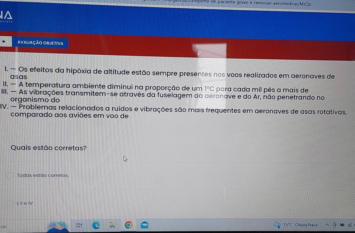 la/transporte-de-paciente-grave-e-remocão-aeromedical/MzQx
IA
○U らςん а
AVALIAÇÃO OBJETIVA
I. — Os efeitos da hipóxia de altitude estão sempre presentes nos voos realizados em aeronaves de
asas
II. — A temperatura ambiente diminui na proporção de um 1°C para cada mil pés a mais de
III. — As vibrações transmitem-se através da fuselagem da aeronave e do Ar, não penetrando no
organismo do
IV. — Problemas relacionados a ruídos e vibrações são mais frequentes em aeronaves de asas rotativas,
comparado aos aviões em voo de
Quais estão corretas?
Todas estão corretas.
I, IeI
15°C
sar Chuva fraca