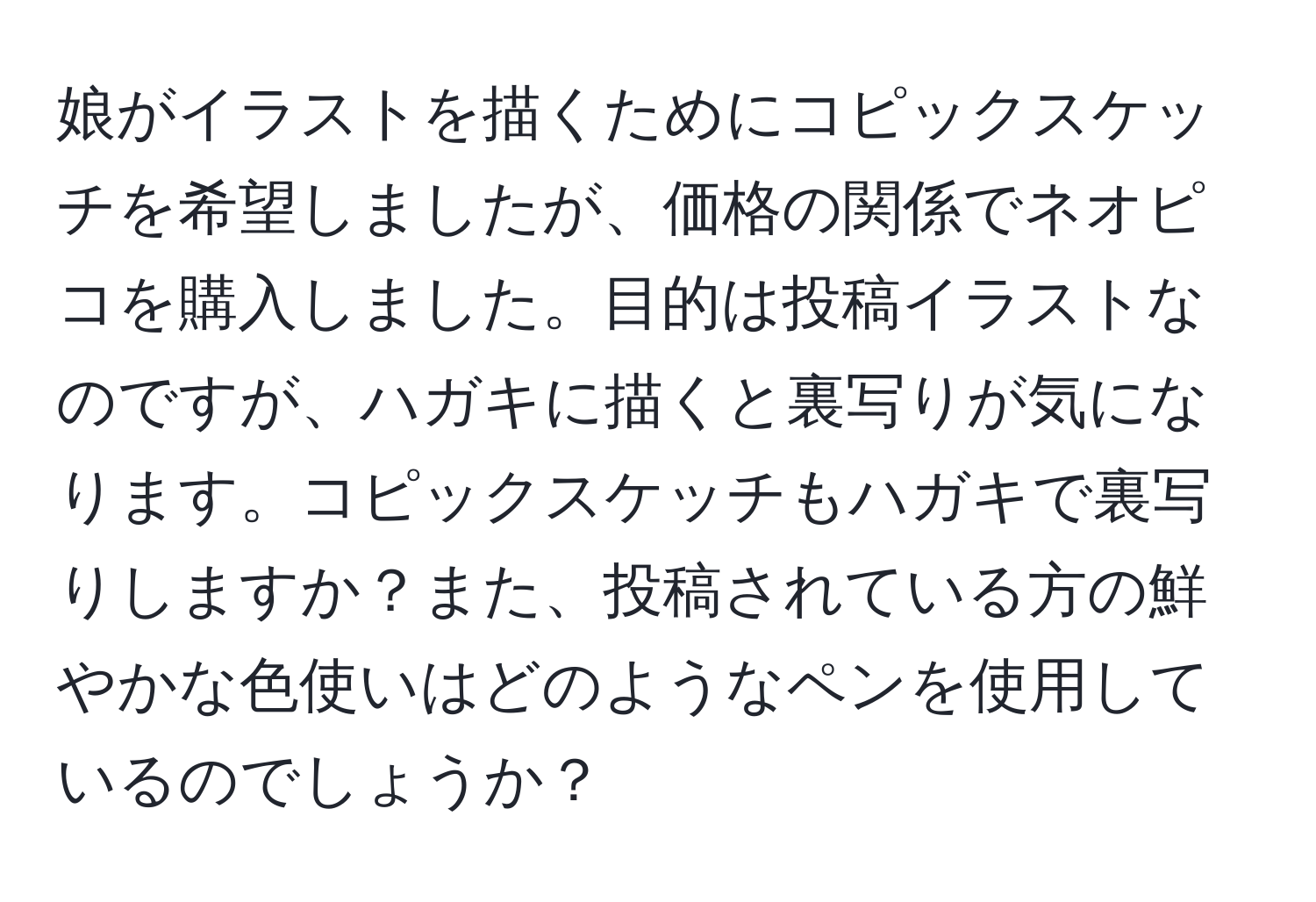 娘がイラストを描くためにコピックスケッチを希望しましたが、価格の関係でネオピコを購入しました。目的は投稿イラストなのですが、ハガキに描くと裏写りが気になります。コピックスケッチもハガキで裏写りしますか？また、投稿されている方の鮮やかな色使いはどのようなペンを使用しているのでしょうか？