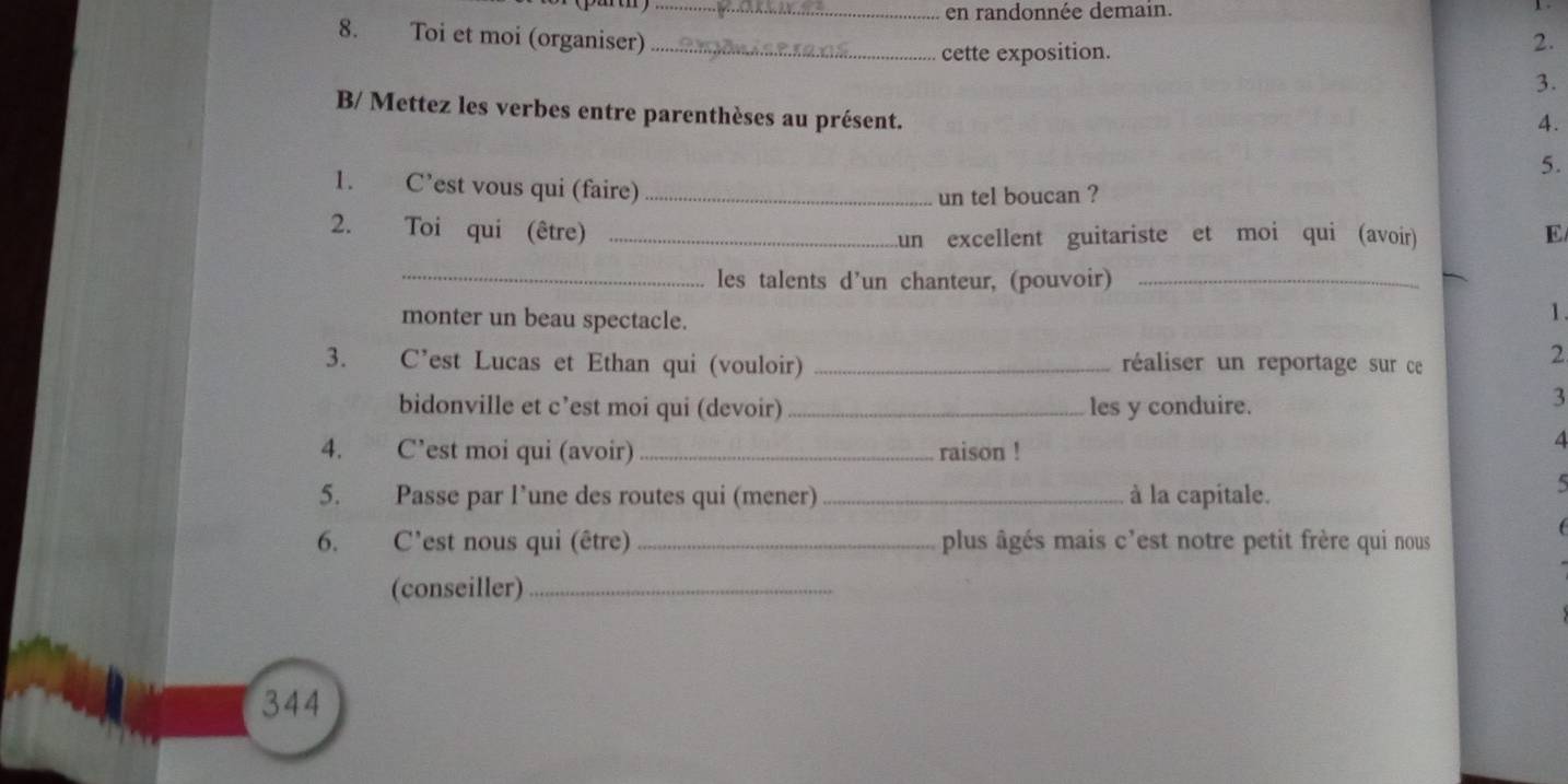 en randonnée demain. 
8. Toi et moi (organiser) _2. 
cette exposition. 
3. 
B/ Mettez les verbes entre parenthèses au présent. 
4. 
5. 
1. C’est vous qui (faire)_ 
un tel boucan ? 
2. Toi qui (être) _E 
un excellent guitariste et moi qui (avoir) 
_les talents d’un chanteur, (pouvoir)_ 
monter un beau spectacle. 
1. 
3. C’est Lucas et Ethan qui (vouloir) _réaliser un reportage sur ce 
2 
bidonville et c’est moi qui (devoir) _les y conduire. 
3 
4. C’est moi qui (avoir) _raison ! 
4 
5. Passe par l’une des routes qui (mener) _à la capitale. 
5 
6. C’est nous qui (être) _plus âgés mais c'est notre petit frère qui nous 
(conseiller)_ 
344