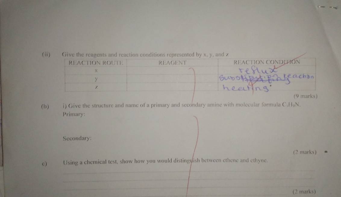 Gi 
(b) i) Give the structure and name of a primary and secondary amine with molecular formula C₂H₅N. 
Primary: 
Secondary: 
(2 marks) 
c) Using a chemical test, show how you would distinguish between ethene and ethyne. 
_ 
_ 
_ 
_(2 marks)