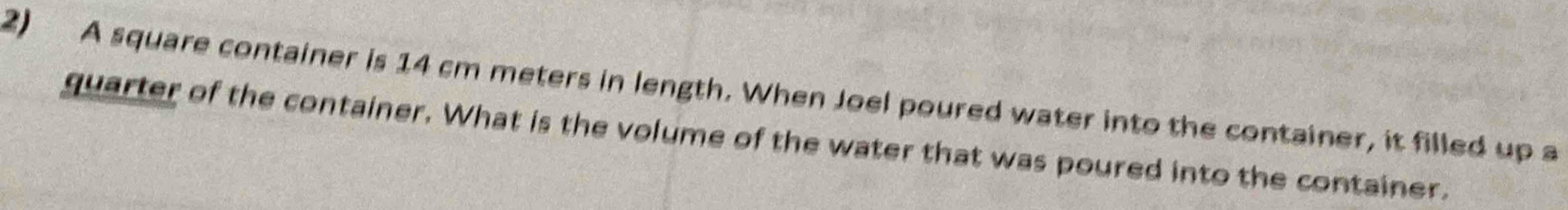 A square container is 14 cm meters in length. When Joel poured water into the container, it filled up a 
quarter of the container. What is the volume of the water that was poured into the container.