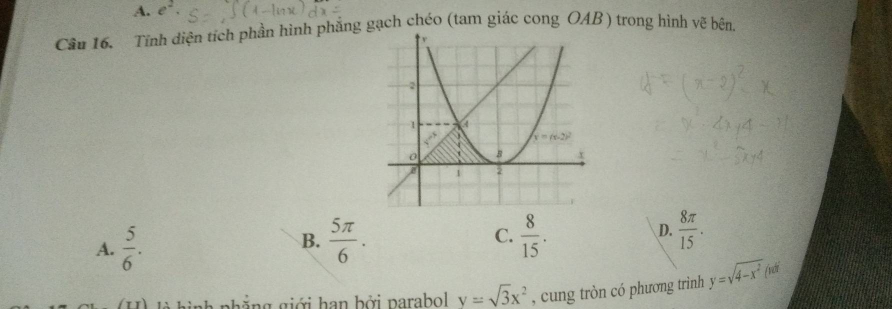 A. e^2.
Cầu 16. Tĩnh diện tích phần hình phẳng gạch chéo (tam giác cong OAB) trong hình vẽ bên.
A.  5/6 .
B.  5π /6 .
C.  8/15 .
D.  8π /15 .
nh  nhẳng giới han bởi parabol y=sqrt(3)x^2 , cung tròn có phương trình y=sqrt(4-x^2) (với