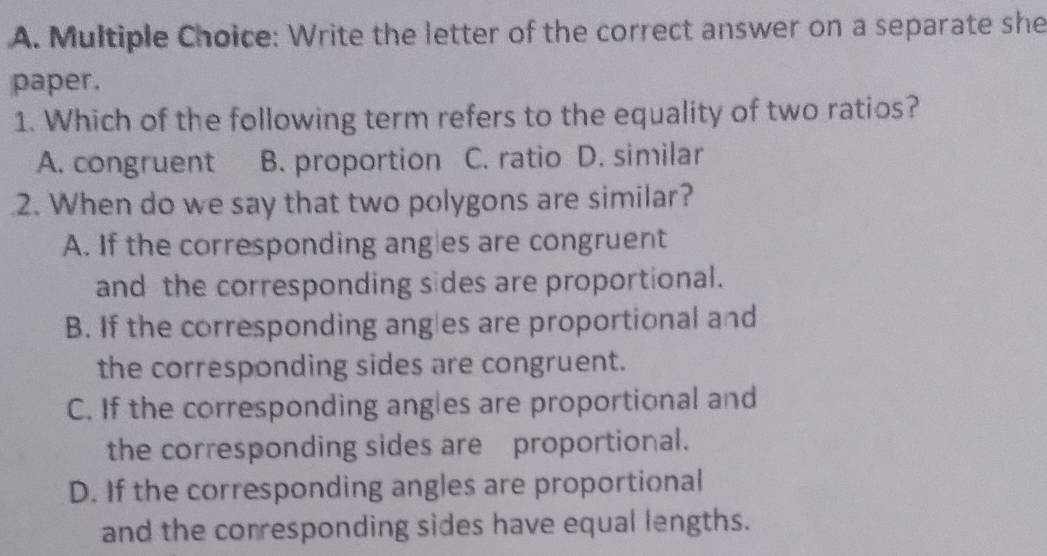 Write the letter of the correct answer on a separate she
paper.
1. Which of the following term refers to the equality of two ratios?
A. congruent B. proportion C. ratio D. similar
2. When do we say that two polygons are similar?
A. If the corresponding angles are congruent
and the corresponding sides are proportional.
B. If the corresponding angles are proportional and
the corresponding sides are congruent.
C. If the corresponding angles are proportional and
the corresponding sides are proportional.
D. If the corresponding angles are proportional
and the corresponding sides have equal lengths.