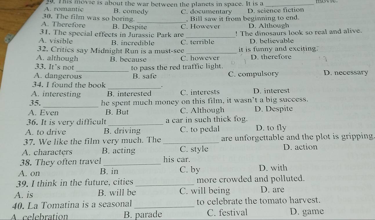 This movie is about the war between the planets in space. It is a _move.
A. romantic B. comedy C. documentary D. science fiction
30. The film was so boring. _, Bill saw it from beginning to end.
A. Therefore B. Despite C. However D. Although
31. The special effects in Jurassic Park are _! The dinosaurs look so real and alive.
A. visible B. incredible C. terrible D. believable
32. Critics say Midnight Run is a must-see _it is funny and exciting.
A. although B. because C. however D. therefore
33. It’s not _to pass the red traffic light.
A. dangerous B. safe C. compulsory D. necessary
34. I found the book _.
A. interesting B. interested C. interests D. interest
_
35. he spent much money on this film, it wasn’t a big success.
A. Even B. But C. Although D. Despite
36. It is very difficult _a car in such thick fog.
A. to drive B. driving C. to pedal D. to fly
37. We like the film very much. The _are unforgettable and the plot is gripping .
A. characters B. acting C. style D. action
38. They often travel_
his car.
A. on B. in C. by D. with
39. I think in the future, cities _more crowded and polluted.
A. is B. will be C. will being D. are
40. La Tomatina is a seasonal _to celebrate the tomato harvest.
A celebration B. parade C. festival D. game