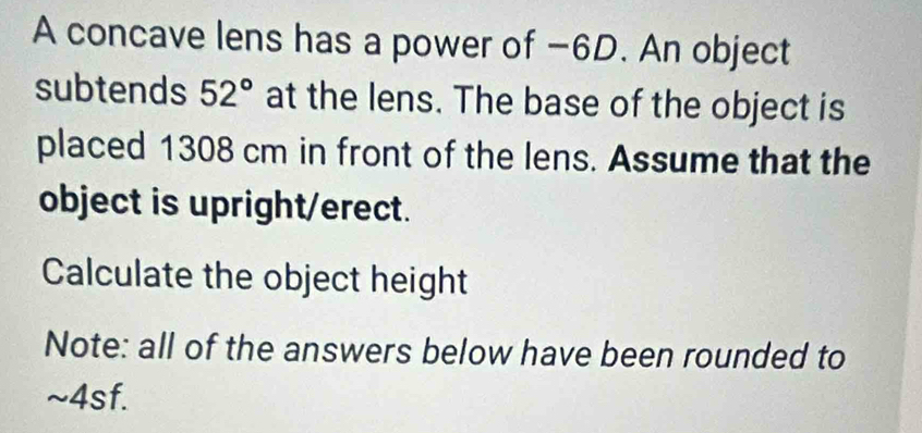 A concave lens has a power of −6D. An object 
subtends 52° at the lens. The base of the object is 
placed 1308 cm in front of the lens. Assume that the 
object is upright/erect. 
Calculate the object height 
Note: all of the answers below have been rounded to 
~4sf.