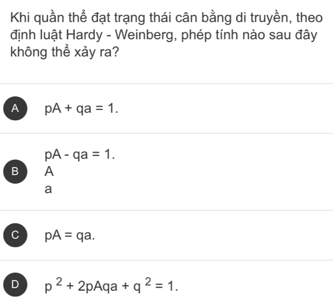 Khi quần thể đạt trạng thái cân bằng di truyền, theo
định luật Hardy - Weinberg, phép tính nào sau đây
không thể xảy ra?
A pA+qa=1.
pA-qa=1. 
B A
a
C pA=qa.
D p^2+2pAqa+q^2=1.