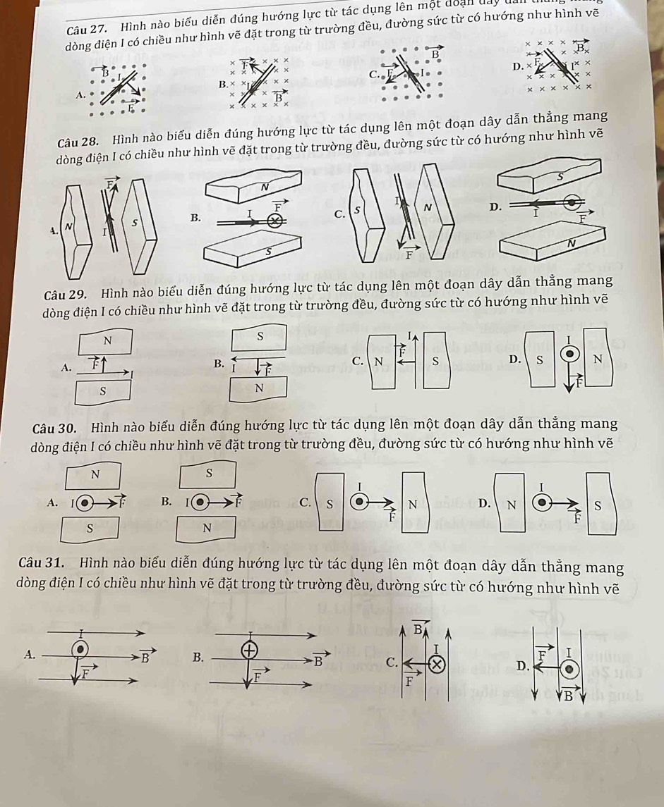 Hình nào biểu diễn đúng hướng lực từ tác dụng lên một doạn đay 
dòng điện I có chiều như hình vẽ đặt trong từ trường đều, đường sức từ có hướng như hình vẽ
x* x* * xB_x
B
× vector F ×
D. _F * 1^x*
C.
x* x
B.* * * *
A.
^* vector B
* * * * * *
Câu 28. Hình nào biểu diễn đúng hướng lực từ tác dụng lên một đoạn dây dẫn thẳng mang
dòng điện I có chiều như hình vẽ đặt trong từ trường đều, đường sức từ có hướng như hình vẽ
s
N
overline F D. ì overline F
B. 1
N
s
Câu 29. Hình nào biểu diễn đúng hướng lực từ tác dụng lên một đoạn dây dẫn thẳng mang
dòng điện I có chiều như hình vẽ đặt trong từ trường đều, đường sức từ có hướng như hình vẽ
N
s
A.
B.
s
N
Câu 30. Hình nào biểu diễn đúng hướng lực từ tác dụng lên một đoạn dây dẫn thẳng mang
dòng điện I có chiều như hình vẽ đặt trong từ trường đều, đường sức từ có hướng như hình vẽ
N
s
A. 1
B.
s
N
Câu 31. Hình nào biểu diễn đúng hướng lực từ tác dụng lên một đoạn dây dẫn thẳng mang
dòng điện I có chiều như hình vẽ đặt trong từ trường đều, đường sức từ có hướng như hình vẽ

F I
D.
vector B