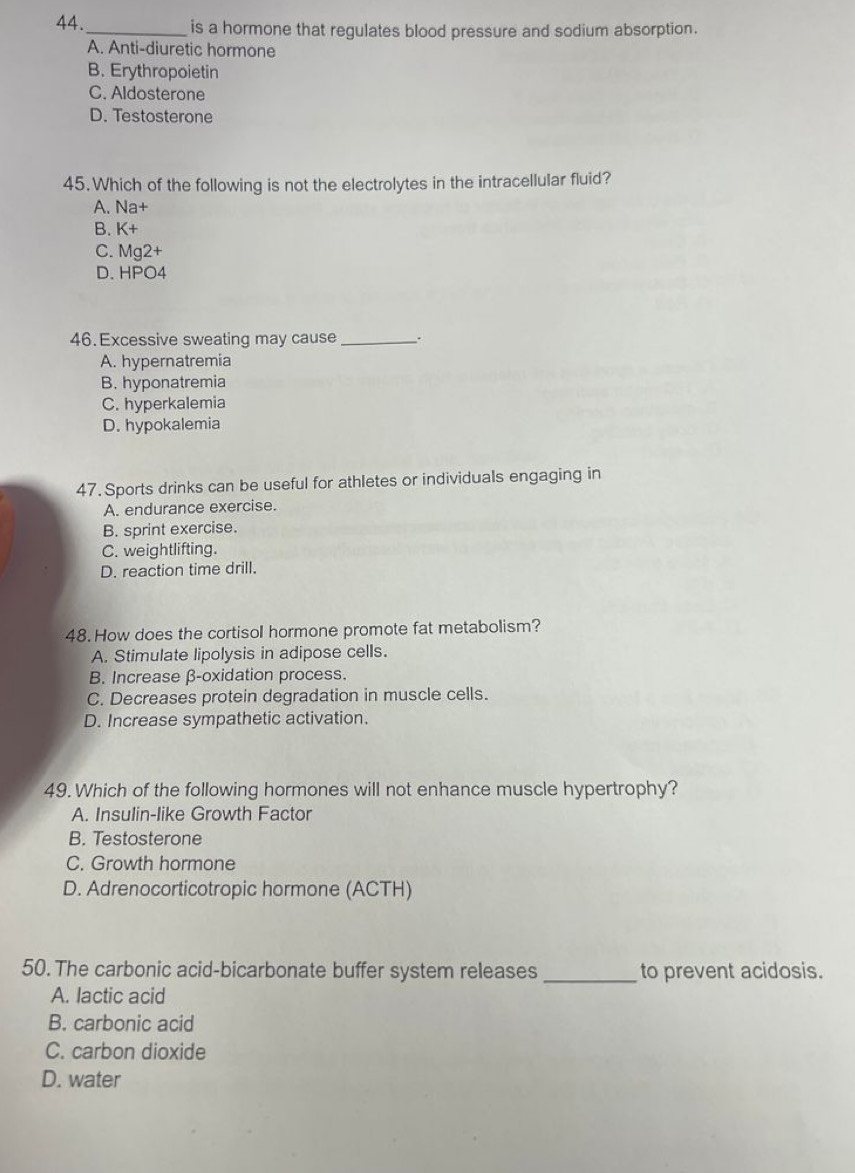 44._ is a hormone that regulates blood pressure and sodium absorption.
A. Anti-diuretic hormone
B. Erythropoietin
C. Aldosterone
D. Testosterone
45. Which of the following is not the electrolytes in the intracellular fluid?
A. Na+
B. K+
C. Mg2+
D. HPO4
46. Excessive sweating may cause _.
A. hypernatremia
B. hyponatremia
C. hyperkalemia
D. hypokalemia
47. Sports drinks can be useful for athletes or individuals engaging in
A. endurance exercise.
B. sprint exercise.
C. weightlifting.
D. reaction time drill.
48. How does the cortisol hormone promote fat metabolism?
A. Stimulate lipolysis in adipose cells.
B. Increase β-oxidation process.
C. Decreases protein degradation in muscle cells.
D. Increase sympathetic activation.
49. Which of the following hormones will not enhance muscle hypertrophy?
A. Insulin-like Growth Factor
B. Testosterone
C. Growth hormone
D. Adrenocorticotropic hormone (ACTH)
50. The carbonic acid-bicarbonate buffer system releases _to prevent acidosis.
A. lactic acid
B. carbonic acid
C. carbon dioxide
D. water