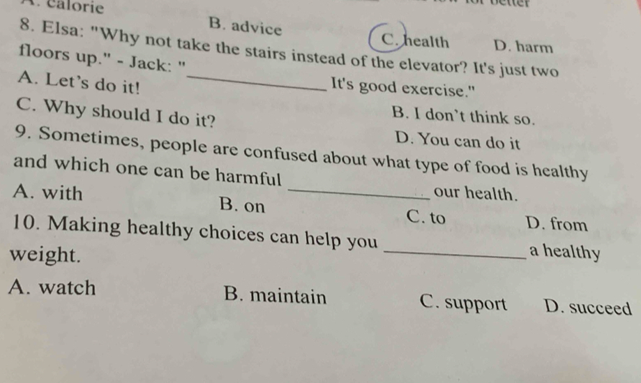 éalorie
B. advice
C. health D. harm
8. Elsa: "Why not take the stairs instead of the elevator? It's just two
floors up." - Jack: "
A. Let's do it!_
It's good exercise."
C. Why should I do it?
B. I don’t think so.
D. You can do it
9. Sometimes, people are confused about what type of food is healthy
and which one can be harmful our health.
A. with B. on_
C. to D. from
10. Making healthy choices can help you _a healthy
weight.
A. watch B. maintain C. support D. succeed