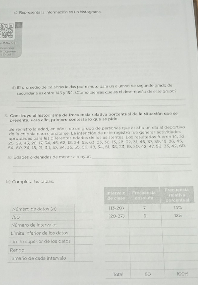 Representa la información en un histograma.
3OS7i9g
boración
istograma
n Excel
d) El promedio de palabras leídas por minuto para un alumno de segundo grado de
secundaría es entre 145 y 154. ¿Cómo piensas que es el desempeño de este grupo?
_
_
3. Construye el histograma de frecuencia relativa porcentual de la situación que se
presenta. Para ello, primero contesta lo que se pide.
Se registró la edad, en años, de un grupo de personas que asistió un día al deportivo
de la colonia para ejercitarse. La intención de este registro fue generar actividades
apropiadas para las diferentes edades de los asistentes. Los resultados fueron 14, 32,
25, 29, 45, 28, 17, 34, 45, 62, 18, 34, 53, 63, 23, 36, 13, 28, 32, 31, 46, 37, 39, 19, 26, 45,
54, 60, 34, 18, 21, 34, 57, 34, 35, 55, 56, 48, 34, 51, 38, 23, 19, 30, 42, 47, 56, 23, 42, 60.
a) Edades ordenadas de menor a mayor:_
_
_
b) Completa las tablas.