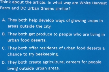 Think about the article. In what way are White Harvest
Farm and DC Urban Greens similar?
A. They both help develop ways of growing crops in
areas outside the city.
B. They both get produce to people who are living in
urban food deserts.
C. They both offer residents of urban food deserts a
chance to try beekeeping.
D. They both create agricultural careers for people
living outside urban areas.