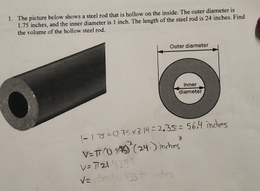 The picture below shows a steel rod that is hollow on the inside. The outer diameter is
1.75 inches, and the inner diameter is 1 inch. The length of the steel rod is 24 inches. Find 
the volume of the hollow steel rod.